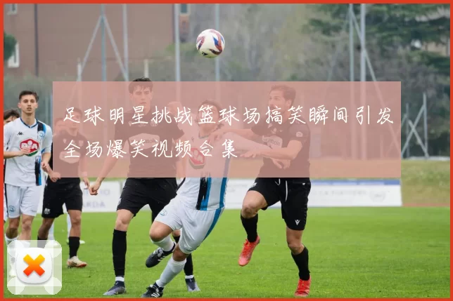 足球明星挑战篮球场搞笑瞬间引发全场爆笑视频合集