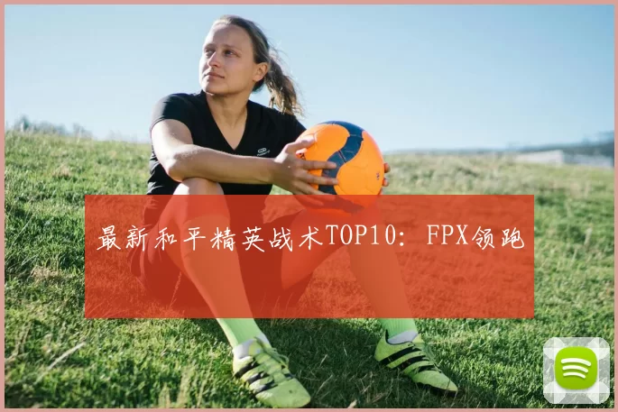 最新和平精英战术TOP10：FPX领跑