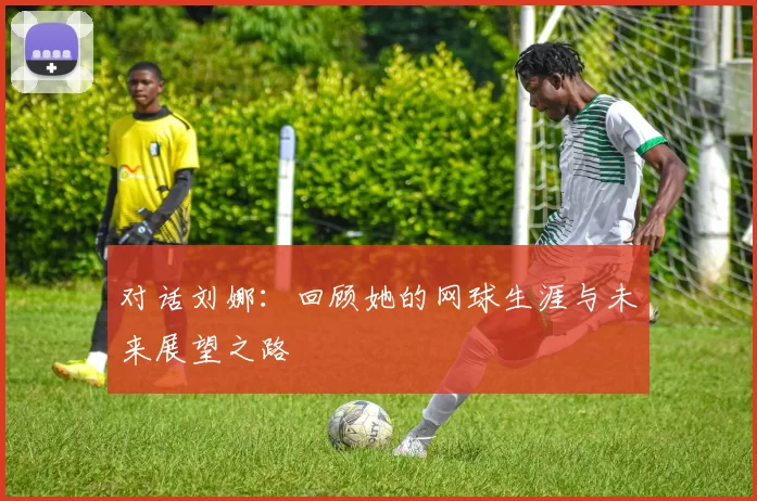 对话刘娜：回顾她的网球生涯与未来展望之路