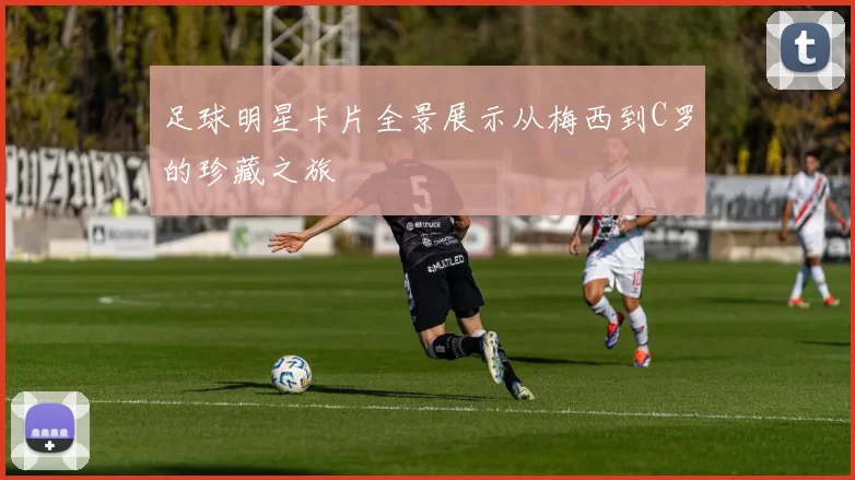 足球明星卡片全景展示从梅西到C罗的珍藏之旅