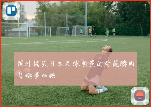 国外搞笑日本足球明星的奇葩瞬间与趣事回顾