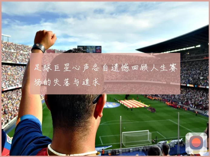 足球巨星心声各自遗憾回顾人生赛场的失落与追求