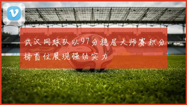 武汉网球队以97分稳居大师赛积分榜首位展现强劲实力